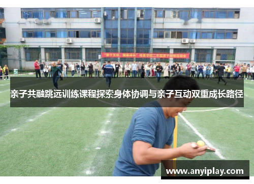 亲子共融跳远训练课程探索身体协调与亲子互动双重成长路径